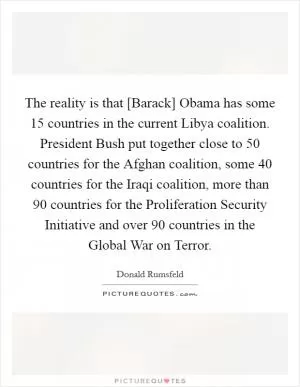 The reality is that [Barack] Obama has some 15 countries in the current Libya coalition. President Bush put together close to 50 countries for the Afghan coalition, some 40 countries for the Iraqi coalition, more than 90 countries for the Proliferation Security Initiative and over 90 countries in the Global War on Terror Picture Quote #1
