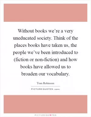 Without books we’re a very uneducated society. Think of the places books have taken us, the people we’ve been introduced to (fiction or non-fiction) and how books have allowed us to broaden our vocabulary Picture Quote #1