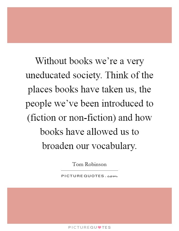 Without books we're a very uneducated society. Think of the places books have taken us, the people we've been introduced to (fiction or non-fiction) and how books have allowed us to broaden our vocabulary Picture Quote #1