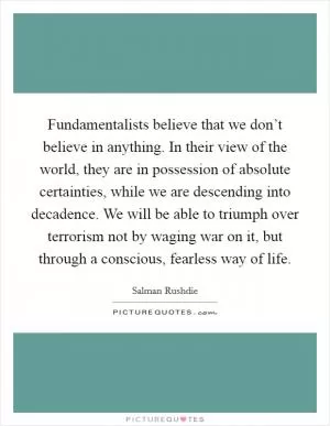 Fundamentalists believe that we don’t believe in anything. In their view of the world, they are in possession of absolute certainties, while we are descending into decadence. We will be able to triumph over terrorism not by waging war on it, but through a conscious, fearless way of life Picture Quote #1