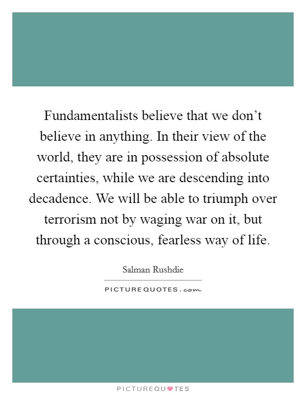 Fundamentalists believe that we don't believe in anything. In their view of the world, they are in possession of absolute certainties, while we are descending into decadence. We will be able to triumph over terrorism not by waging war on it, but through a conscious, fearless way of life Picture Quote #1