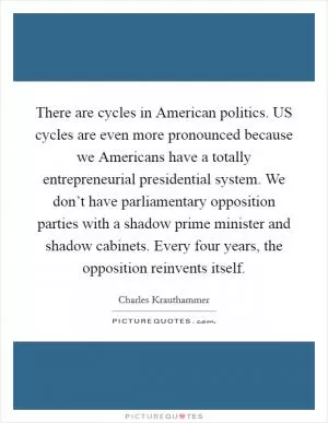 There are cycles in American politics. US cycles are even more pronounced because we Americans have a totally entrepreneurial presidential system. We don’t have parliamentary opposition parties with a shadow prime minister and shadow cabinets. Every four years, the opposition reinvents itself Picture Quote #1