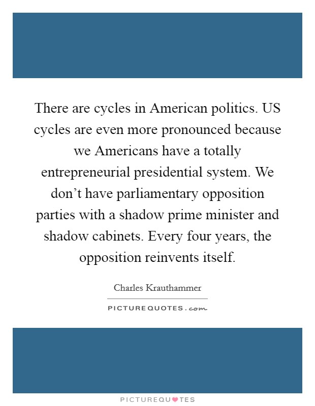 There are cycles in American politics. US cycles are even more pronounced because we Americans have a totally entrepreneurial presidential system. We don't have parliamentary opposition parties with a shadow prime minister and shadow cabinets. Every four years, the opposition reinvents itself Picture Quote #1