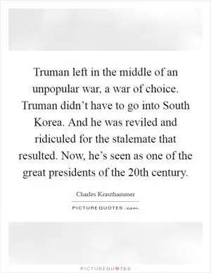 Truman left in the middle of an unpopular war, a war of choice. Truman didn’t have to go into South Korea. And he was reviled and ridiculed for the stalemate that resulted. Now, he’s seen as one of the great presidents of the 20th century Picture Quote #1