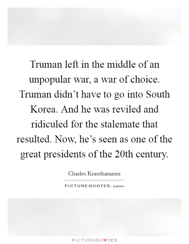 Truman left in the middle of an unpopular war, a war of choice. Truman didn't have to go into South Korea. And he was reviled and ridiculed for the stalemate that resulted. Now, he's seen as one of the great presidents of the 20th century Picture Quote #1