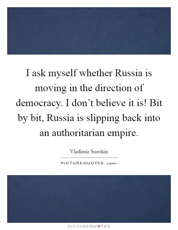 I ask myself whether Russia is moving in the direction of democracy. I don't believe it is! Bit by bit, Russia is slipping back into an authoritarian empire Picture Quote #1