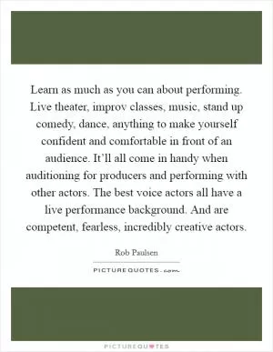 Learn as much as you can about performing. Live theater, improv classes, music, stand up comedy, dance, anything to make yourself confident and comfortable in front of an audience. It’ll all come in handy when auditioning for producers and performing with other actors. The best voice actors all have a live performance background. And are competent, fearless, incredibly creative actors Picture Quote #1