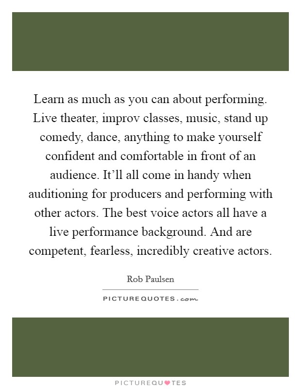Learn as much as you can about performing. Live theater, improv classes, music, stand up comedy, dance, anything to make yourself confident and comfortable in front of an audience. It'll all come in handy when auditioning for producers and performing with other actors. The best voice actors all have a live performance background. And are competent, fearless, incredibly creative actors Picture Quote #1