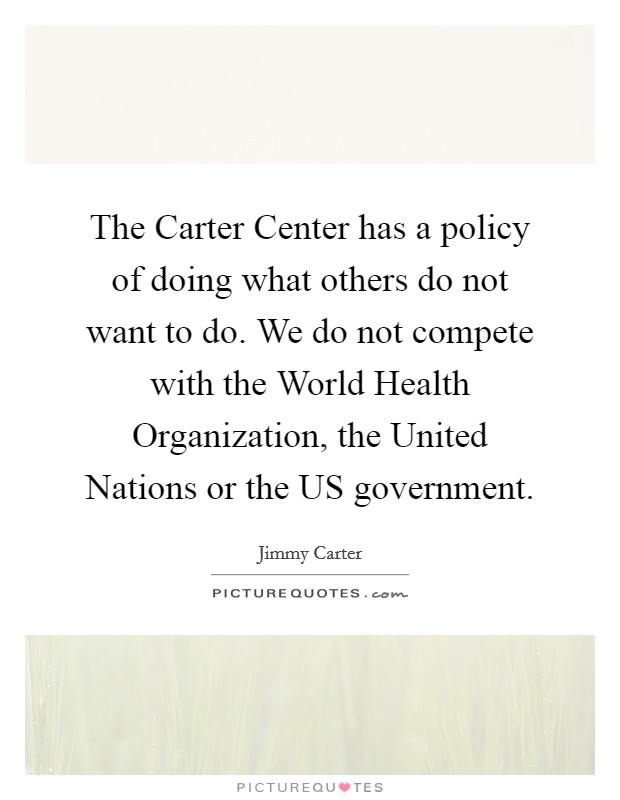 The Carter Center has a policy of doing what others do not want to do. We do not compete with the World Health Organization, the United Nations or the US government Picture Quote #1