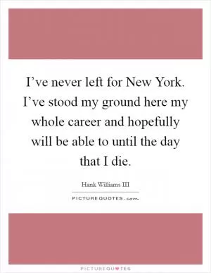 I’ve never left for New York. I’ve stood my ground here my whole career and hopefully will be able to until the day that I die Picture Quote #1