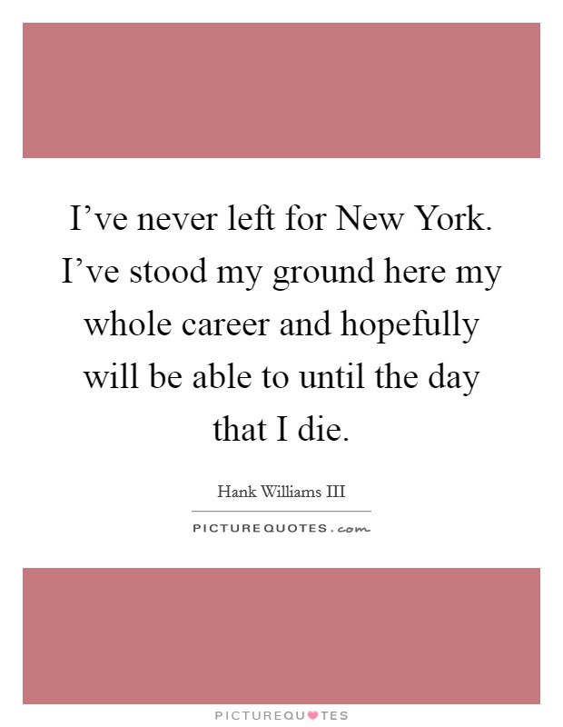 I've never left for New York. I've stood my ground here my whole career and hopefully will be able to until the day that I die Picture Quote #1