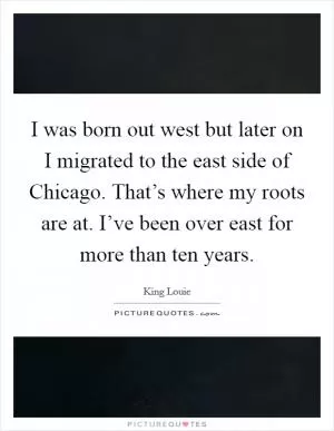 I was born out west but later on I migrated to the east side of Chicago. That’s where my roots are at. I’ve been over east for more than ten years Picture Quote #1