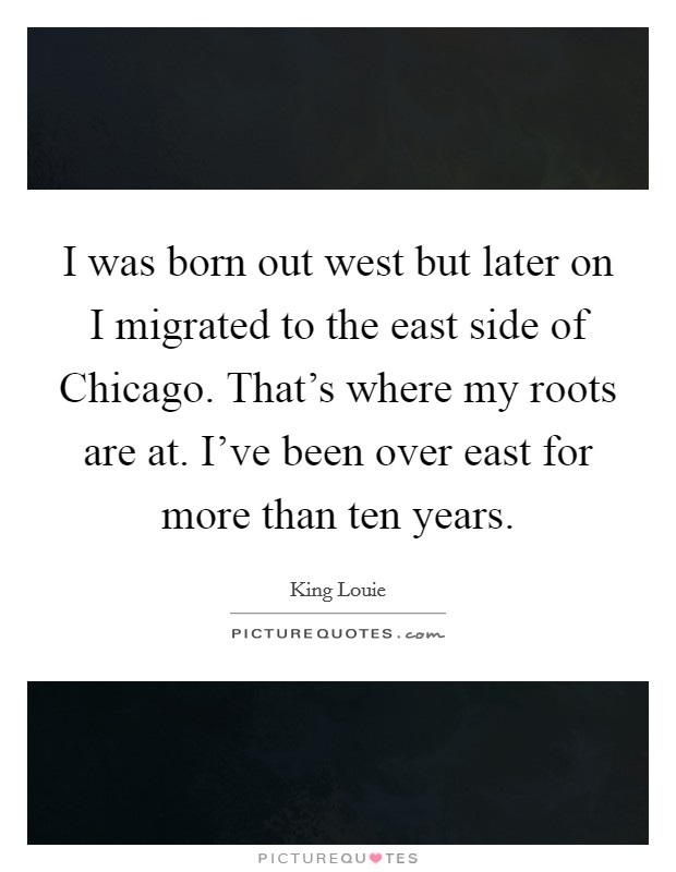I was born out west but later on I migrated to the east side of Chicago. That's where my roots are at. I've been over east for more than ten years Picture Quote #1