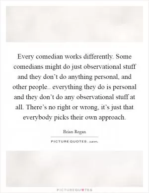 Every comedian works differently. Some comedians might do just observational stuff and they don’t do anything personal, and other people.. everything they do is personal and they don’t do any observational stuff at all. There’s no right or wrong, it’s just that everybody picks their own approach Picture Quote #1