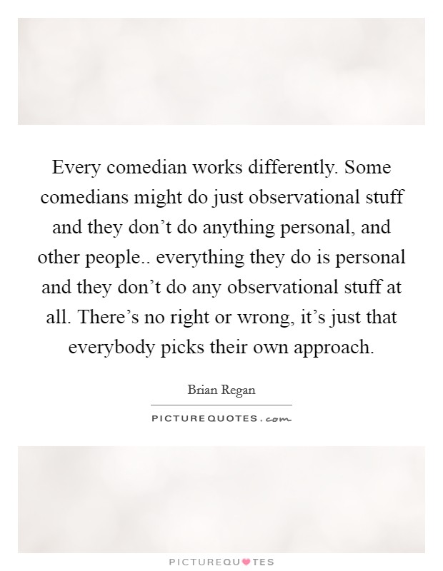 Every comedian works differently. Some comedians might do just observational stuff and they don't do anything personal, and other people.. everything they do is personal and they don't do any observational stuff at all. There's no right or wrong, it's just that everybody picks their own approach Picture Quote #1
