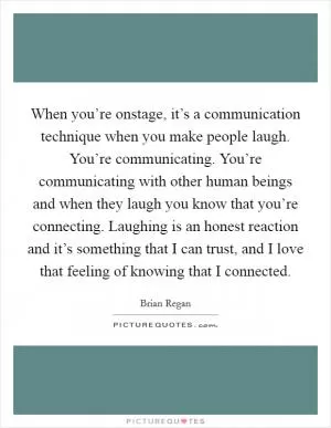 When you’re onstage, it’s a communication technique when you make people laugh. You’re communicating. You’re communicating with other human beings and when they laugh you know that you’re connecting. Laughing is an honest reaction and it’s something that I can trust, and I love that feeling of knowing that I connected Picture Quote #1