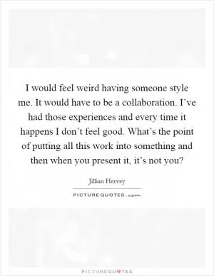 I would feel weird having someone style me. It would have to be a collaboration. I’ve had those experiences and every time it happens I don’t feel good. What’s the point of putting all this work into something and then when you present it, it’s not you? Picture Quote #1