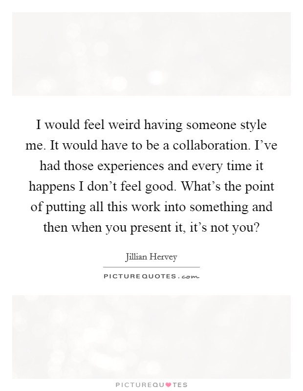I would feel weird having someone style me. It would have to be a collaboration. I've had those experiences and every time it happens I don't feel good. What's the point of putting all this work into something and then when you present it, it's not you? Picture Quote #1
