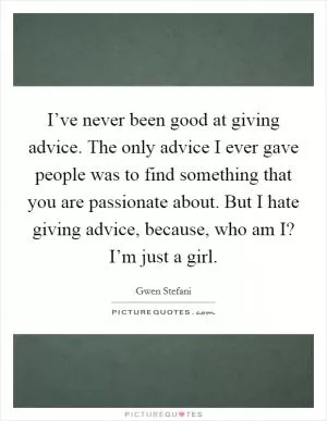 I’ve never been good at giving advice. The only advice I ever gave people was to find something that you are passionate about. But I hate giving advice, because, who am I? I’m just a girl Picture Quote #1