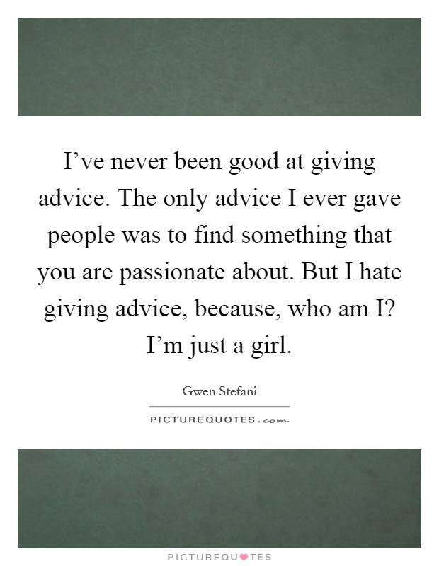 I've never been good at giving advice. The only advice I ever gave people was to find something that you are passionate about. But I hate giving advice, because, who am I? I'm just a girl Picture Quote #1