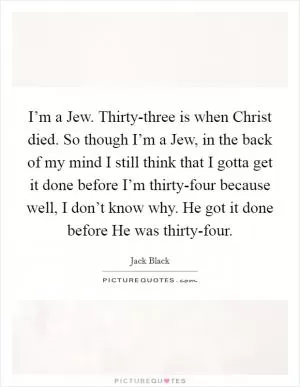I’m a Jew. Thirty-three is when Christ died. So though I’m a Jew, in the back of my mind I still think that I gotta get it done before I’m thirty-four because well, I don’t know why. He got it done before He was thirty-four Picture Quote #1