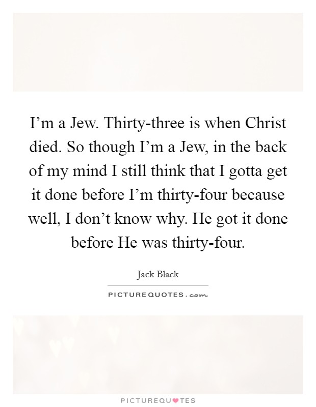I'm a Jew. Thirty-three is when Christ died. So though I'm a Jew, in the back of my mind I still think that I gotta get it done before I'm thirty-four because well, I don't know why. He got it done before He was thirty-four Picture Quote #1