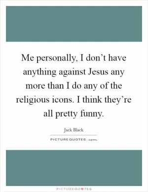 Me personally, I don’t have anything against Jesus any more than I do any of the religious icons. I think they’re all pretty funny Picture Quote #1