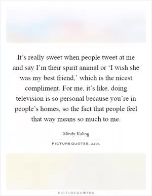 It’s really sweet when people tweet at me and say I’m their spirit animal or ‘I wish she was my best friend,’ which is the nicest compliment. For me, it’s like, doing television is so personal because you’re in people’s homes, so the fact that people feel that way means so much to me Picture Quote #1