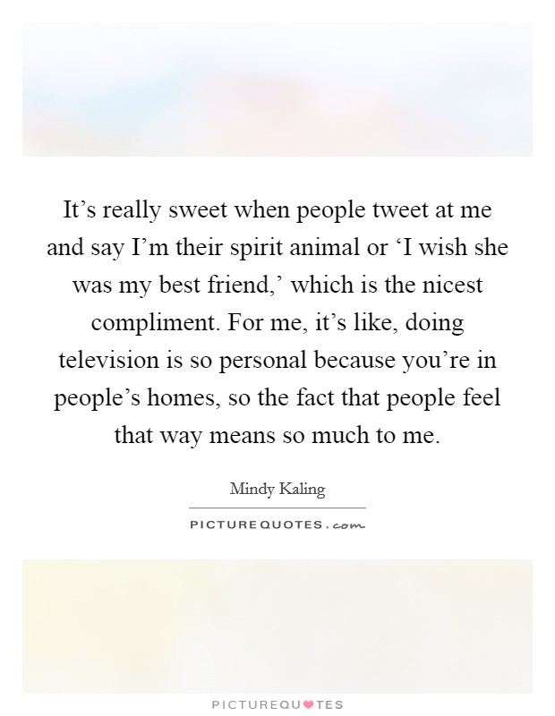 It's really sweet when people tweet at me and say I'm their spirit animal or ‘I wish she was my best friend,' which is the nicest compliment. For me, it's like, doing television is so personal because you're in people's homes, so the fact that people feel that way means so much to me Picture Quote #1