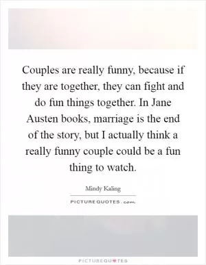 Couples are really funny, because if they are together, they can fight and do fun things together. In Jane Austen books, marriage is the end of the story, but I actually think a really funny couple could be a fun thing to watch Picture Quote #1