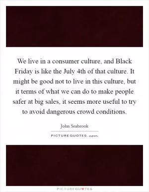 We live in a consumer culture, and Black Friday is like the July 4th of that culture. It might be good not to live in this culture, but it terms of what we can do to make people safer at big sales, it seems more useful to try to avoid dangerous crowd conditions Picture Quote #1