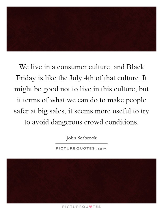 We live in a consumer culture, and Black Friday is like the July 4th of that culture. It might be good not to live in this culture, but it terms of what we can do to make people safer at big sales, it seems more useful to try to avoid dangerous crowd conditions Picture Quote #1