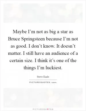 Maybe I’m not as big a star as Bruce Springsteen because I’m not as good. I don’t know. It doesn’t matter. I still have an audience of a certain size. I think it’s one of the things I’m luckiest Picture Quote #1