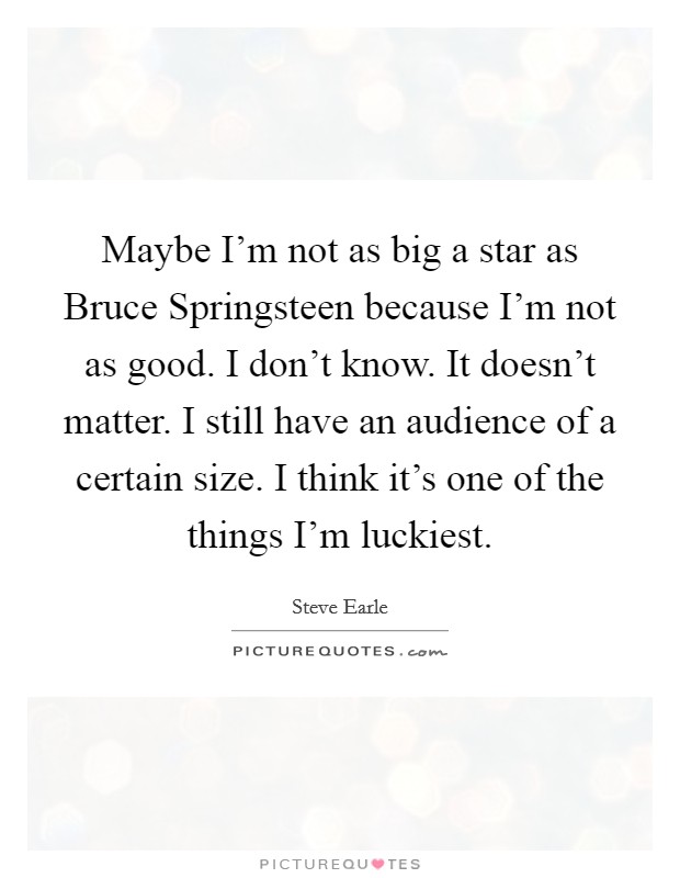 Maybe I'm not as big a star as Bruce Springsteen because I'm not as good. I don't know. It doesn't matter. I still have an audience of a certain size. I think it's one of the things I'm luckiest Picture Quote #1