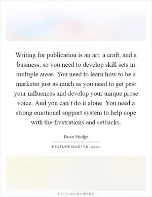 Writing for publication is an art, a craft, and a business, so you need to develop skill sets in multiple areas. You need to learn how to be a marketer just as much as you need to get past your influences and develop your unique prose voice. And you can’t do it alone. You need a strong emotional support system to help cope with the frustrations and setbacks Picture Quote #1