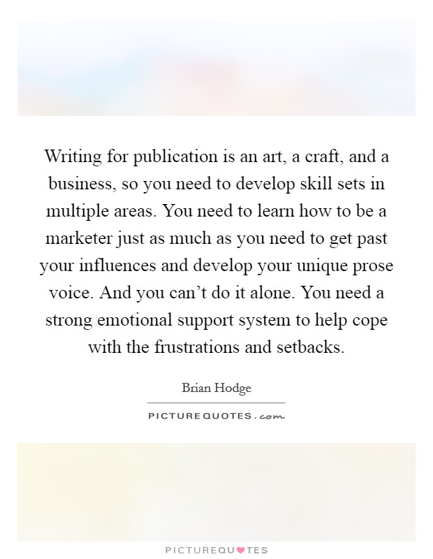 Writing for publication is an art, a craft, and a business, so you need to develop skill sets in multiple areas. You need to learn how to be a marketer just as much as you need to get past your influences and develop your unique prose voice. And you can't do it alone. You need a strong emotional support system to help cope with the frustrations and setbacks Picture Quote #1