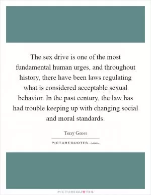 The sex drive is one of the most fundamental human urges, and throughout history, there have been laws regulating what is considered acceptable sexual behavior. In the past century, the law has had trouble keeping up with changing social and moral standards Picture Quote #1
