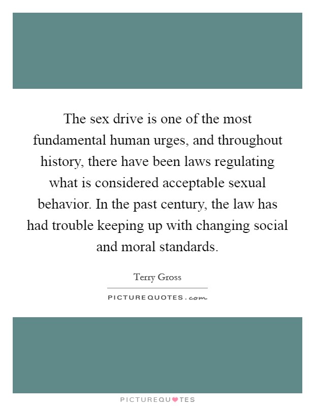 The sex drive is one of the most fundamental human urges, and throughout history, there have been laws regulating what is considered acceptable sexual behavior. In the past century, the law has had trouble keeping up with changing social and moral standards Picture Quote #1