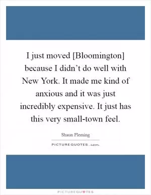 I just moved [Bloomington] because I didn’t do well with New York. It made me kind of anxious and it was just incredibly expensive. It just has this very small-town feel Picture Quote #1