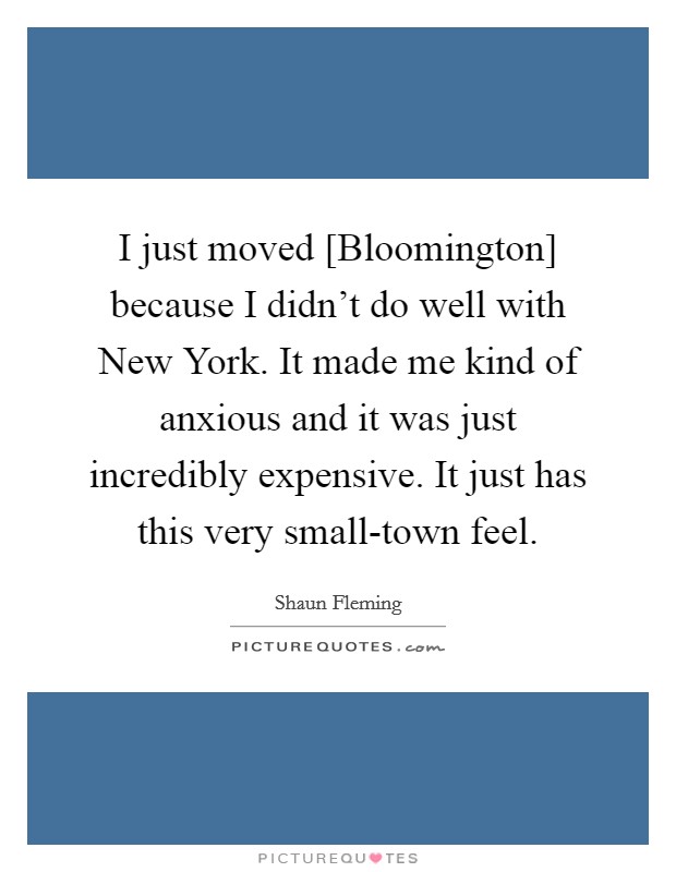 I just moved [Bloomington] because I didn't do well with New York. It made me kind of anxious and it was just incredibly expensive. It just has this very small-town feel Picture Quote #1