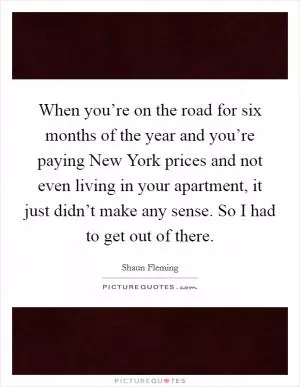 When you’re on the road for six months of the year and you’re paying New York prices and not even living in your apartment, it just didn’t make any sense. So I had to get out of there Picture Quote #1