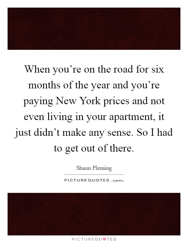 When you're on the road for six months of the year and you're paying New York prices and not even living in your apartment, it just didn't make any sense. So I had to get out of there Picture Quote #1