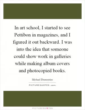 In art school, I started to see Pettibon in magazines, and I figured it out backward. I was into the idea that someone could show work in galleries while making album covers and photocopied books Picture Quote #1
