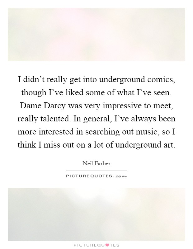I didn't really get into underground comics, though I've liked some of what I've seen. Dame Darcy was very impressive to meet, really talented. In general, I've always been more interested in searching out music, so I think I miss out on a lot of underground art Picture Quote #1