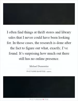 I often find things at thrift stores and library sales that I never could have been looking for. In those cases, the research is done after the fact to figure out what, exactly, I’ve found. It’s surprising how much out there still has no online presence Picture Quote #1