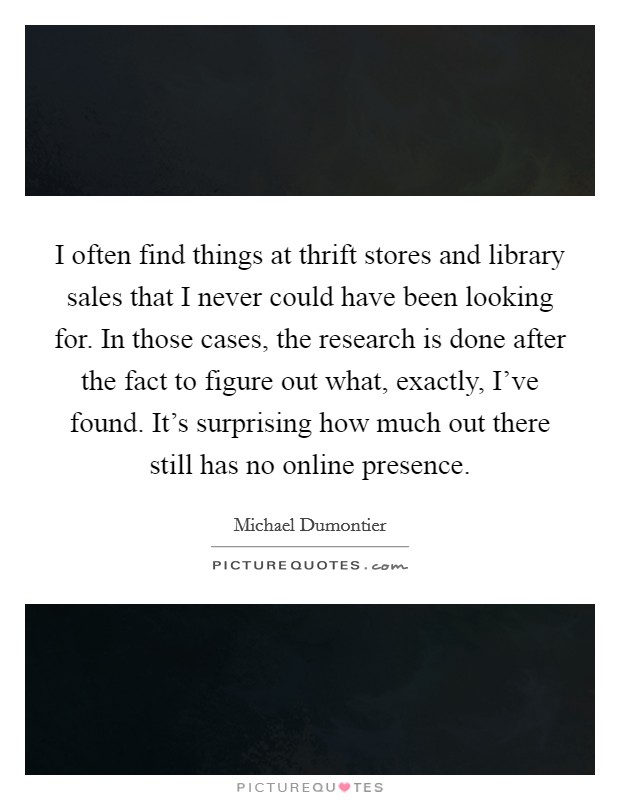 I often find things at thrift stores and library sales that I never could have been looking for. In those cases, the research is done after the fact to figure out what, exactly, I've found. It's surprising how much out there still has no online presence Picture Quote #1