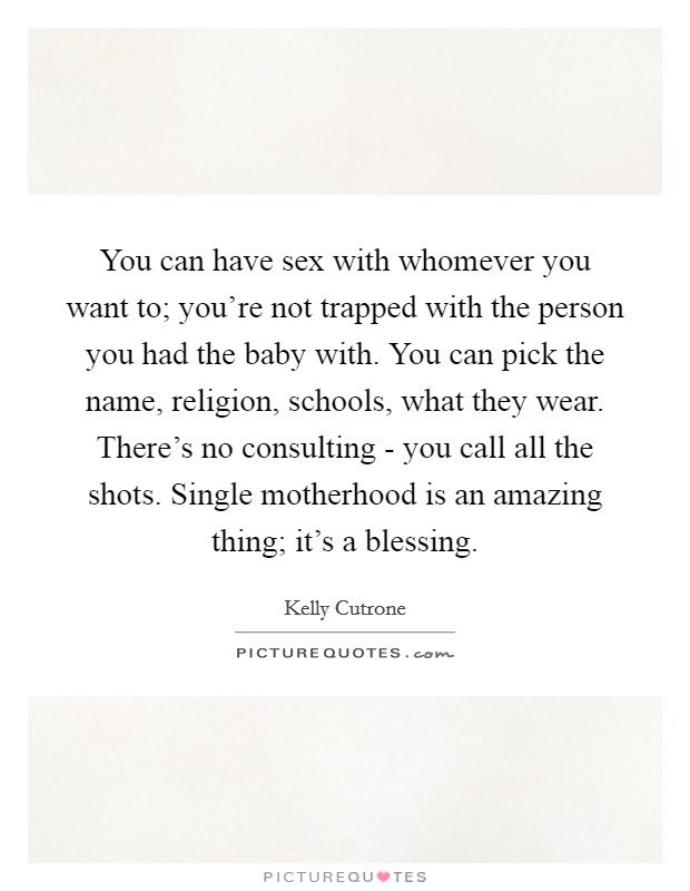 You can have sex with whomever you want to; you're not trapped with the person you had the baby with. You can pick the name, religion, schools, what they wear. There's no consulting - you call all the shots. Single motherhood is an amazing thing; it's a blessing Picture Quote #1