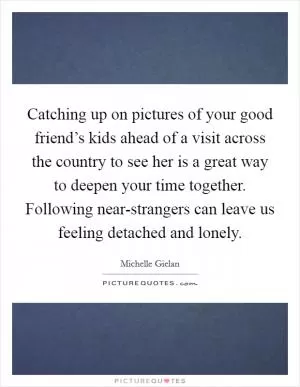 Catching up on pictures of your good friend’s kids ahead of a visit across the country to see her is a great way to deepen your time together. Following near-strangers can leave us feeling detached and lonely Picture Quote #1