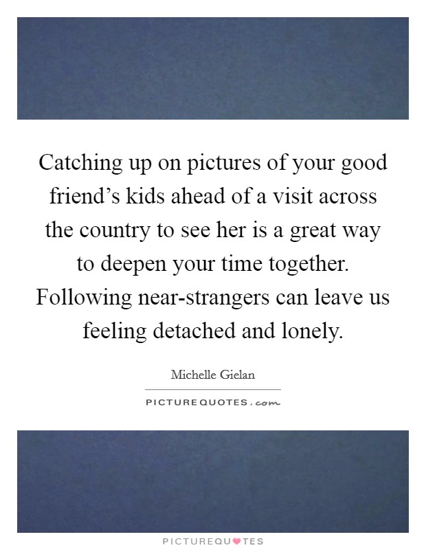 Catching up on pictures of your good friend's kids ahead of a visit across the country to see her is a great way to deepen your time together. Following near-strangers can leave us feeling detached and lonely Picture Quote #1