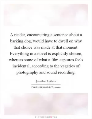 A reader, encountering a sentence about a barking dog, would have to dwell on why that choice was made at that moment. Everything in a novel is explicitly chosen, whereas some of what a film captures feels incidental, according to the vagaries of photography and sound recording Picture Quote #1